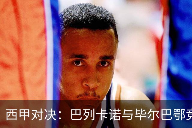 西甲对决：巴列卡诺与毕尔巴鄂竞技的深度赛前分析